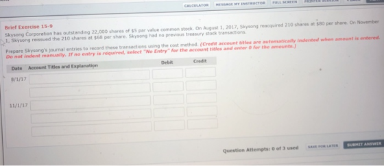 CULATOR MESSAGE MY INSTR Brief Exercise 15-9 Skysong Corporation has outstanding 22,000 shares of $5 par value common stock. On August 1, 2017, Skysong reacquired 210 shares at $80 per share. On November 1, Skysong reissued the 210 shares at $68 per share. Skysong had no previous treasury stock transactions Prepare Skysongs journal entries to record these transactions using the cost method. (Credit account titles are automatically Indented when amount is entered Do not indent manually. If no entry is required, select No Entry for the account titles and enter O for the amounts.) Date Account Titles and Explanation Debit Credit Question Attempts: 0 of 3 used SAVE FOR LATER SUBMIT ANSWER