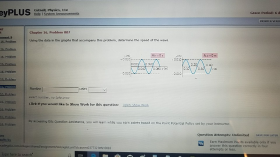 eits Cutnell, Physics, 1le Grace Period: 6 d PRINTER VERSI NT Chapter 16, Problem 007 nment 9 Using the data in the graphs that accompany this problem, determine the speed of the wave. 16. Problem y (m) + 0.010 v(m) +0.010 0.010 -- 16, Problem Number exact number, no tolerance Click if you would like to Show Work for this question: Units「 16 Problem Open Show Work 6. Problem By accessing this Question Assistance, you will learn while you earn points based on the Point Potential Policy set by your instructor. re Question Attempts: Unlimited SAVE FOR LATER sults by Earn Maximum Points available only if you answer this question correctly in four attempts or less. assignment/test/aglist.uni?id-asnmt2377321eN10083 Type here to search