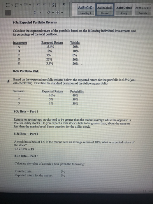 8-3a Expected Portfolio Returns Calculate the expected return of the portfolio based on the following individual investments and its percentage of the total portfolio. Expected Return Weight -5.4% 10% 3% 23% 3.9% 20% 10% 0% 50% 20% B. 8-3b Portfolio Risk Based on the expected portfolio retums below, te expected return for the portfolio is 5.8% (you can check this). Calculate the standard deviation of the following portfolio: Expected Return Probability 10% 1% 8-3e Beta-Part 1 Returns on technology stocks tend to be greater than the market average while the opposite is true for utility stocks. Do you expect a tech stocks beta to be greater than, about the same or less than the market beta? Same question for the utility stock 8-3c Beta --Part 2 A stock has a beta of 1.5. If the market sees an average return of 10%, what is expected return of the stock? 1.5 x 10%-15 8-3e Beta -- Part 3 Calculate the value of a stocks beta given the following: Risk-free rate: Expected return for the market: 7%