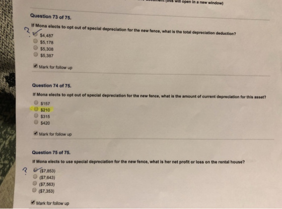 uient(this will open in a new window) Question 73 of 75 If Mona elects to opt out of special depreciation for the new fence, what is the total depreciation deduction? $4,487 $5,178 $5,308 O$5,387 Mark for follow up Question 74 of 75 If Mona elects to opt out of special depreciation for the new fence, what is the amount of current depreciation for this asset? $157 S210 $315 $420 Mark for follow up Question 75 of 75 If Mona elects to use special depreciation for the new fence, what is her net profit or loss on the rental house? R($7.853) O ($7,643) O ($7,563) O($7.353) Mark for follow up