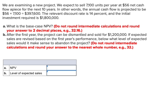 We are examining a new project. We expect to sell 7,100 units per year at $56 net cash flow apiece for the next 10 years. In