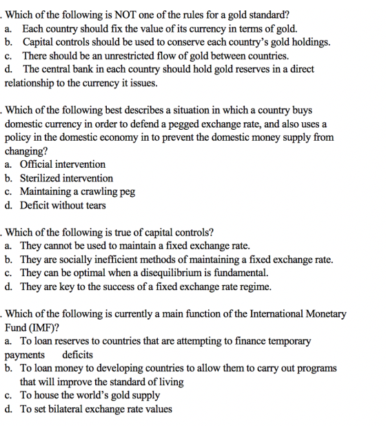 Which of the following is NOT one of the rules for a gold standard? a. Each country should fix the value of its currency in terms of gold. b. Capital controls should be used to conserve each countrys gold holdings. c. There should be an unrestricted flow of gold between countries d. The central bank in each country should hold gold reserves in a direct relationship to the currency it issues. Which of the following best describes a situation in which a country buys domestic currency in order to defend a pegged exchange rate, and also uses a policy in the domestic economy in to prevent the domestic money supply from changing? a. Official intervention b. Sterilized interventiorn c. Maintaining a crawling peg d. Deficit without tears Which of the following is true of capital controls? a. They cannot be used to maintain a fixed exchange rate. b. They are socially inefficient methods of maintaining a fixed exchange rate. c. They can be optimal when a disequilibrium is fundamental. d. They are key to the success of a fixed exchange rate regime. Which of the following is currently a main function of the International Monetary Fund (IMF)? a. To loan reserves to countries that are attempting to finance temporary payments deficits b. To loan money to developing countries to allow them to carry out programs that will improve the standard of living To house the worlds gold supply To set bilateral exchange rate values c. d.