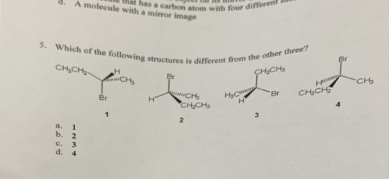Il that has a carbon atom with four d. A molecule with a mirror image a carbon atom with four different s. Which of the following structures is different from the other three? CHICH2 H2CHs Br CHCH2 Br CH2CH3 3 2 a. 1 b. 2 c. 3 d. 4