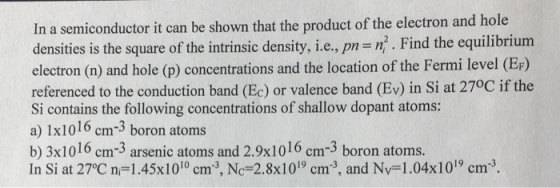 In a semiconductor it can be shown that the product of the electron and hole densities is the square of the intrinsic density, i.e., pm n. Find the equilibrium electron (n) and hole (p) concentrations and the location of the Fermi level (EF) referenced to the conduction band (Ec) or valence band (Ev) in Si at 27°C if the Si contains the following concentrations of shallow dopant atoms: a) 1x1016 cm-3 boron atoms b) 3x1016 cm-3 arsenic atoms and 2.9x1016 cm-3 boron atoms. In Si at 27°C n-1.45x1010 cm3, Nc-2.8x1019 cm3, and Nv-1.04x1019 cm3. ст NC