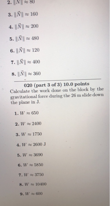 2. I80 3. INI 160 4. IIN200 6. IINI 120 8. IMI ~ 360 020 (part 3 of 3) 10.0 points Calculate the work done on the block by the gravitational force during the 26 m slide down the plane in J. 1. W650 2. W2400 3. W1750 4. W 2600 J 5. W 3690 6. W 5850 7. W 3750 8. W 10400 9. W 600