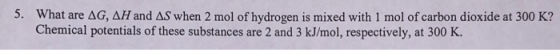 5. What are AG, AH and AS when 2 mol of hydrogen is mixed with 1 mol of carbon dioxide at 300 K? Chemical potentials of these