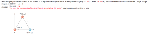 Three charged particles are located at the corners of an equilateral triangle as shown in the figure below (let q = 3.20 μC, and L = 0.870 m). Calculate the total electric force on the 7.00-pC charge. magnitude 0.304794N direction 3378636x You need the components of the total force in order to find this angle. (counterclockwise from the +x axis) 7.00 C 60.0° 4.00 C