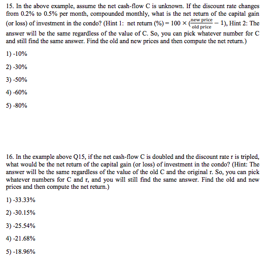 15. In the above example, assume the net cash-flow C is unknown. If the discount rate changes from 0.2% to 0.5% per month, compounded monthly, what is the net return of the capital gain (or loss) of investment in the condo? (Hint 1 : net return (%)-100 1) Hint 2: The answer will be the same regardless of the value of C. So, you can pick whatever number for C and still find the same answer. Find the old and new prices and then compute the net return.) 1)-10% e old price dp 2)-30% 3) .50% 4)-60% 5)-80% 16. In the example above Q15, if the net cash-flow C is doubled and the discount rate r is tripled, what would be the net return of the capital gain (or loss) of investment in the condo? (Hint: The answer will be the same regardless of the value of the old C and the original r. So, you can piclk whatever numbers for C and r, and you will still find the same answer. Find the old and new and then compute the net return.) 1)-33.33% 2)-30.15% 3)-25.54% 4)-21 .68% 5)-18.96%