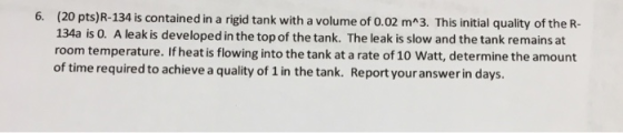6. (20 pts)R-134 is contained in a rigid tank with a volume of 0.02 m^3. This initial quality of the R- 134a is 0. A leak is