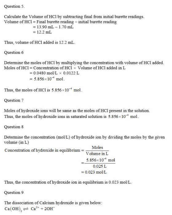 Question 5 Calculate the Volume of HCl by subtracting final from initial burette readings Volume of HCl Final burette reading - initial burette reading 13.90 mL = 12.2 mL 1.70 mL Thus, volume of HCl added is 12.2 mL Question 6 Determine the moles of HCl by multiplying the concentration with volume of HCl added. Moles of HCl Concentration of HCl × Volume of HCl added in L = 0.0480 mol/L × 0.0122 L 5.856 x104 mol Thus, the moles of HCl is 5.856×10-4 mol Question 7 Moles of hydroxide ions will be same as the moles of HCl present in the solution. Thus, the moles of hydroxide ions in saturated solution is 5.856×10-4 mol Question 8 Determine the concentration (mol/L) of hydroxide ion by dividing the moles by the given volume (in L) Concentration of hydroxide in equilibrium- Volume in L -5.856x10 mol 0.025 L 0.023 molL Thus, the concentration of hydroxide ion in equilibrium is 0.023 mol/L Question 9 The dissociation of Calcium hydroxide is given below: Ca(OH)、 Ca + 20H