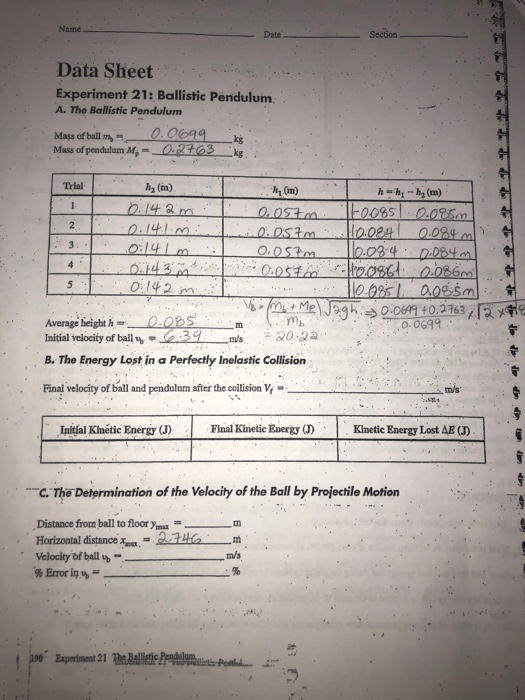 Name Date Data Sheet Experiment 21: Ballistic Pendulum A. The Ballistic Pendulum Mass of ball m- Mass of pendulum M,-0.23 k Trial h2 (m) h1 (m) 0 0:142 Average heighthORSm Initial velocity of ball2ms 30 3 B. The Energy Lost in a Perfectly Inelastic Collision mb 0.0699 Final velocity of ball and pendalam aer the collision m/s Initial Kinétic Energy (J) ie Eaergy ) Kinetic Energy Lost AB a) C.The Determination of the Velocity of the Ball by Projectile Motion Distance from ball to floor ya Horizontal distanctem Velocity of ball %- Im TD