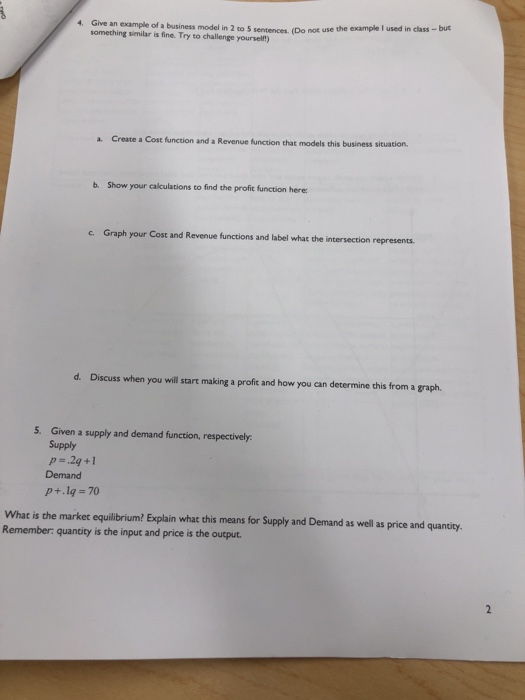 Give an example of a business model in 2 to 5 sentences. (Do not u something similar is fine. Try to challenge yourselft) 4. se the example I used in class -but a. Create a Cost function and a Revenue function that models this business situation. b. Show your calculations to find the profit function here c. Graph your Cost and Revenue functions and label what the intersection represents. d. Discuss when you will start making a profit and how you can determine this from a graph. 5. Given a supply and demand function, respectively Supply p ,2q +1 Demand p+.lg 70 What is the market equilibrium? Explain what this means for Supply and Demand as well as price and quantity. Remember: quantity is the input and price is the output.