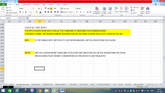 Home nert Page Layout Formulas Data Review View dd-Ins Cut copy ▼ Format Painter E AutoSum ー E ゴWrap Text ▲· 逻锂函Merge & Center. $, % , 弼,8 Paste B I 프 . 灬 Conditional Format CeInsert Delete Format Formatting as Table Styles2 Clear Sort &Find & Clipboard CX211 CU Font Alignment Number Cells Edting CV cW CX CY cZ DA DB DC DE DF DG DH 197 198 199 200 201 202 203 204 205 206 207 208 209 210 211 212 213 214 215 (4 トト1 | IRRnpv | RATION PBP ARR. external rate CHECK ALL THAT APPLY THE NPV SHOWS HOW MUCH VALUE THE COMPANY IS CREATING FOR SHAREHOLDERS FOR MOST FIRMS, THE REINVESTMENT ASSUMPTION IN THE MIRR IS MORE REALISITIC THAN IN THE IRR NPV IS THE SINGLE BEST METHOD TO USE WHEN MAKING CAPITAL BUDGETING DECISIONS NOTE IRR FAILS WHEN MORE THAN ONE OUTFLOWS ARE INVOLVED IN CAPITAL BUDGETING DECISION IRR ASSUMES THAT MONEY IS REINVESTED AT IRR WHICH IS NOT REALISTIC . MIRR NpV IRR REPLACEMENT S / HPR GMAM , EAC MACRS RATIOCASHBUDGET acc BOND EPS EBIT- REPLACEMENTSTat - erences: JF8 福 130% 09:12 11-01-2019