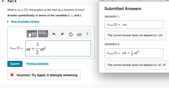 Part A Submitted Answers What is Eman (t), the position of the man as a function of time? Answer symbolically in terms of the variables b, c, and t. ANSWER 1: View Available Hint(s) Tman (t) crt The correct answer does not depend on: crt. ANSWER 2: Tman (t) 2 Zman (t) = ut+ at2 Submit Previous Answers The correct answer does not depend on: at, ut, XIncorrect; Try Again; 8 attempts remaining
