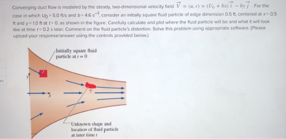 Converging duct flow is modeled by the steady, two-dimensional velocity fieldV(u, v)Uo+ bx) i - byj For the case in which Uo 5.0 ft/s and b 4.6s-1, consider an initially square fluid particle of edge dimension 0.5 ft. centered at x 0.5 ft and y 1.0 ft at t0, as shown in the figure. Carefully calculate and plot where the fluid particle will be and what it will look like at time t 0.2 s later. Comment on the fluid particles distortion. Solve this problem using appropriate software. (Please upload your response/answer using the controls provided below.) Initially square fluid particle at t-0 Unknown shape and location of fluid particle at later time