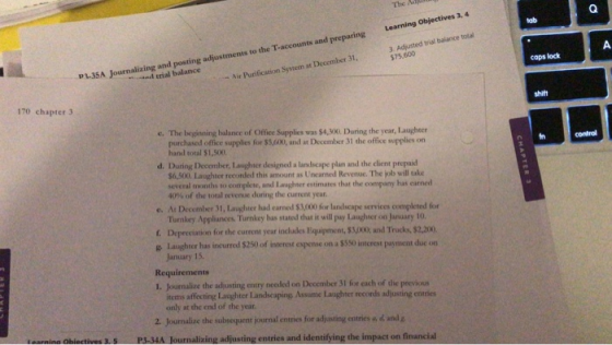 The ha tab 3. Adjusted trial balance total 575,600 caps lock P1.35A Journalizing and posting adjustments to the T-accounts and preparing Learning Objectives 3,4 d trial balance Air Purification System at December 31, 170 chapter 3 shitt e. The beginning balance of Office Supplies was $4,300. During the year, Laughter purchased office supplies for $5,4k0, and at December 31 the office supplies on hand total $1,500 in d. During Decomber, Laughter designed a landscape plan and the client prepaid $6,500, Laughter recorded this amount as Uncarned Revenue. The job will take several months to complete, and Laughter estimates that the company has earned 40% of the total revenue during the current year. e. At December 31, Laughter had earned $3,000 for lanlscape services completed for Turnkey Appliances Turnkey has stated that it will pay Laughter on January 10. . Depreciation for the current year includes Equipment, $3000, and Trucks, $2,200 g Laughter has incurred $250 of interest espense on a $550 intcrest payment duc on January 15. Requirements 1. Journalize the adjusting entry needed on December 31 for each of the previous items affecting Laughter Landscaping Assume Laughter records adjusting entries only at the end of the year 2. Jounalize the subsequent journal entries for adjusting entries a d and g