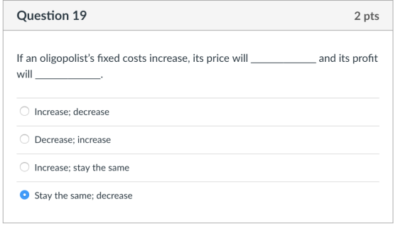 Question 19 2 pts If an oligopolists fixed costs increase, its price will will and its profit 0? Increase; decrease Decrease; increase Increase; stay the same Stay the same; decrease