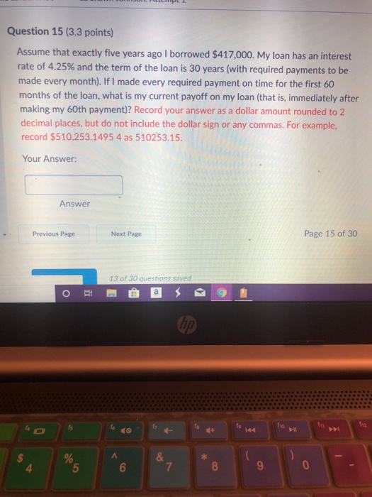 Question 15 (3.3 points) Assume that exactly five years ago I borrowed $417,000. My loan has an interest rate of 4.25% and th