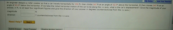 My Notes Ask Your Teacher car travels horizontally for 192 ft, then climbs 147 ft at an angle of 32.00 above the horizontal. It then moves 147 ft at an angle of 43.0° below the horizontal. If we take the initial horizontal motion of the car to be along t he tx-axis, what is the cars displacement? (Give the magnitude of your ounterclockwise from the +x-axis.) answer, in ft, to at least four significant figures and give the direction of your answer in degrees c magnitude direction ft o counterclockwise from the +x-axis Need Help? Paad it Submit Answer Save Progress Practicn Annther Version