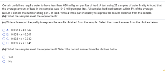 Certain guidelines require water to have less than 050 milligram per liter of lead. A test using 22 samples of water in city A found that the average amount of lead in the samples was 040 milligram per liter. All samples had lead content within 5% of the average. (a) Let x denote the number of mg per L of lead. Write a three-part inequality to express the results obtained from the sample (b) Did all the samples meet the requirement? (a) Write a three-part inequality to express the results obtained from the sample. Select the correct answer from the choices below. O A. 0.038 sxS 0.042 O B. 0.039 sxs 0.041 O C. 0.038 <x<0.042 O D. 0.039x<0.041 (b) Did all the samples meet the requirement? Select the correct answer from the choices below. O Yes O No