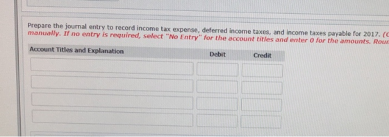 Prepare the journal entry to record income tax expense, deferred income taxes, and income taxes payable for 2017. (C manually