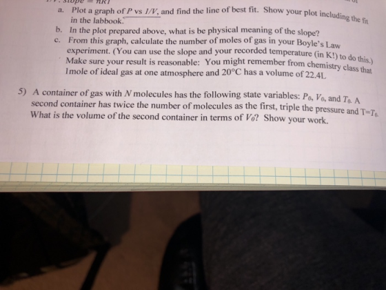 Plot a graph of P vs 1/V, and find the line of best fit. Show your plot in the labbook. stope nR including the fit a. b. In the plot prepared above, what is be physical meaning of the slope? es Law experiment. (You can use the slope and your recorded temperature (in K Make sure your result is reasonable: You might remember from chemi Imole of ideal gas at one atmosphere and 20°C has a volume of 22.4L K!) to do this.) class that 5) A container of gas with N molecules has the following state variables: Po, Vo, and second container has twice the number of molecules as the first, triple the p What is the volume of the second container in terms of Vo? Show your work.