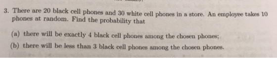 3. There are 20 black cell phones and 30 white cell phones in a store. An employee t phones at random. Find the probability that (a) there will be exactly 4 black cell phones among the chosen phones; (b) there will be less than 3 black cell phones among the chosen phones.