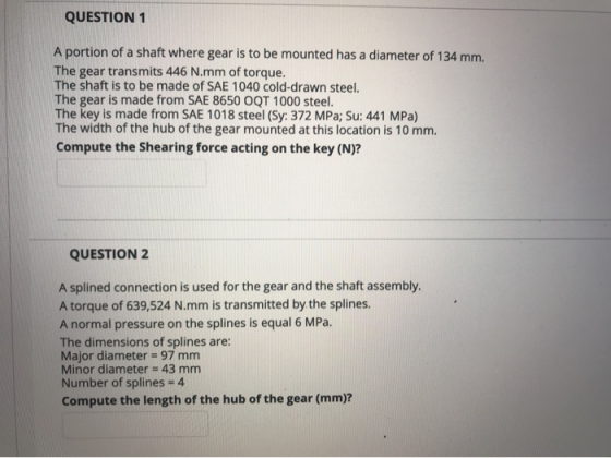 QUESTION 1 A portion of a shaft where gear is to be mounted has a diameter of 134 mm. The gear transmits 446 N.mm of torque.
