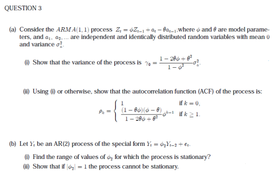 QUESTION 3 (a) Consider the ARMA (1, 1) process -Bat-1-where o and θ are model parame- are independent and identically distributed random variables with mean 0 z, oz,-1 ters, and a1, a2, and variance σ (i) Show that the variance of the process is γ,- (ii) Using (i) or otherwise, show that the autocorrelation function (ACF) of the process is: ifk=0. (b) Let Y be an AR(2) process of the special form Y-2Y-2e (i) Find the range of values of φ2 for which the process is stationary? (ii) Show that if o2-1 the process cannot be stationary