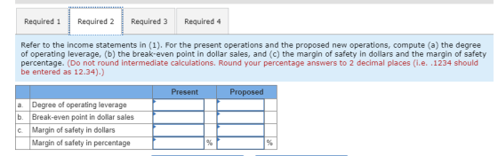 Required 1Required 2 E Required 3 Required 4 Refer to the income statements in (1). For the present operations and the proposed new operations, compute (a) the degree of operating leverage, (b) the break-even point in dollar sales, and (c) the margin of safety in dollars and the margin of safety percentage. (Do not round intermediate calculations. Round your percentage answers to 2 decimal places (i.e. .1234 should be entered as 12.34).) Present Proposed a. Degree of operating leverage b. Break-even point in dollar sales C. Margin of safety in dollars Margin of safety in percentage