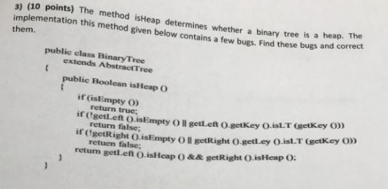 3) (10 points) The method isHeap determines whether a binary tree is a heap. The implementation this method given below contains a few bugs. Find these bugs and correct them. public class BinaryTree extends AbstractTree public Boolean isHeap O if (isEmpty O) ir CgetLeft o.isEmpty O ll getLeft O.getKey O.isLT (getk ey O) if CgetRight O.isEmpty Oll getRight O.getLey O.isLT return getLeft О.isHcap ( ) && getRight O.isHeap О; return true; return false; retuen false; getKey O)
