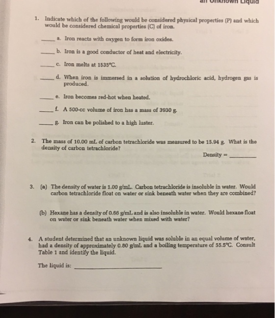 1. Indicate which of the following would be considered physical properties (P) and which would be considered chemical properties (C) of iron. ー-a. Iron reacts with oxygen to form iron oxides. b. Iron is a good conductor of heat and electricity. C. Iron melts at 1535°C. d. When iron is immersed in a solution of hydrochloric acid, hydrogen gas is produced. e. Iron becomes red-hot when heated. __ f. A500-cc volume of iron has a mass of 3930 g. Iron can be polished to a high luster. 2· The mass of 10.00 mL of carbon tetrachloride was measured to be 15.94 density of carbon tetrachloride? what is the Density (a) The density of water is 1.00 g/mL. Carbon tetrachloride is insoluble in water. Would carbon tetrachloride float on water or sink beneath water when they are combined? 3. (b) Hexane has a density of 0.66 g/mL, and is also insoluble in water. Would hexane float on water or sink beneath water when mixed with water? A student determined that an unknown liquid was soluble in an equal volume of water, had a density of approximately 0.80 g/mL and a boiling temperature of 55.5°C. Consult Table 1 and identify the liquid. 4. The liquid is: