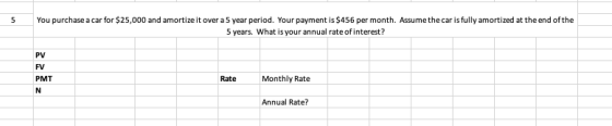 5 You purchase a car for $25,000 and amortize it over a 5 year period. Your payment is $456 per month. Assume the car is fully amortized at the end of the 5 years. What is your annual rate ofinterest? PV FV PMT Rate Monthly Rate Annual Rate?