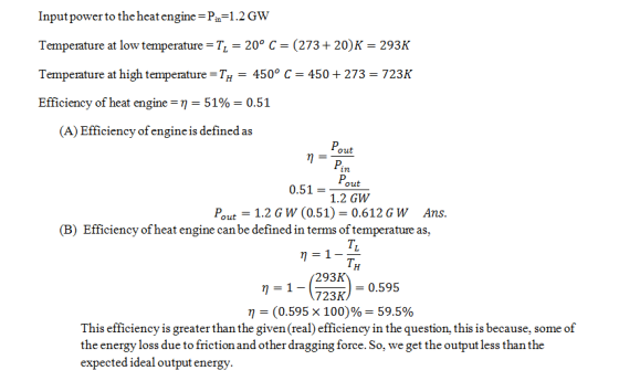 Inputpower to the heat engine-Pin 1.2GW Temperature at low temperature T 20° C (273+20)K-293K Temperature at high temperature TH450° C 450273 723K Efficiency of heat engine-η-5190-0.51 (A) Efficiency of engine is defined as out 0.51 =-out 1.2 GW Pout 1.2 G W (0.51) 0.612GW Ans (B) Efficiency of heat engine can be defined in terms of temperature as, TL TH 293K 723K. η (0.595x 100)% 59.5% This efficiency is greater than the given (real) efficiency in the question, this is because, some of 0.595 the energy loss due to friction and other dragging force. So, we get the output less than the expected ideal output energy