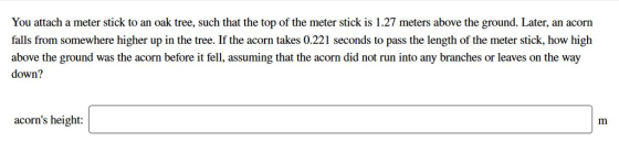 You attach a meter stick to an oak tree, such that the top of the meter stick is 1.27 meters above the ground. Later, an acorn falls from somewhere higher up in the tree. If the acorn takes 0.221 seconds to pass the length of the meter stick, how high above the ground was the acorn before it fell, assuming that the acorn did not run into any branches or leaves on the way down? acorns height: