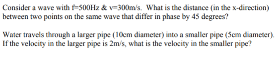 Consider a wave with f 500Hz & v-300m/s. What is the distance (in the x-direction) between two points on the same wave that differ in phase by 45 degrees? Water travels through a larger pipe (10cm diameter) into a smaller pipe (5cm diameter). If the velocity in the larger pipe is 2m/s, what is the velocity in the smaller pipe?