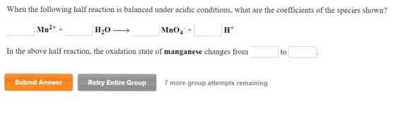 When the following half reaction is balanced under acidic conditions, what are the coefficients of the species shown? Mn Mno4 In the above half reaction, the oxidation state of manganese changes from to Submit Answer Retry Entire Group 7 more group attempts remaining