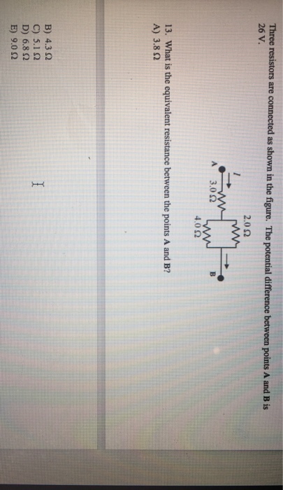 Three resistors are connected as shown in the figure. The potential difference between points A and B is 26 V. 2.0 Ω 4.0 Ω 13. What is the equivalent resistance between the points A and B? A) 3.8Ω B) 4.3 Ω C)5.1 Ω D) 6.8 Ω E) 9.0 Ω