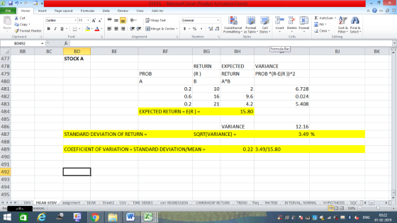 Home nert Page Layout Formulas Data Review View dd-Ins Cut E AutoSum ー E ゴWrap Text ta copy ▼ B า 프 . Ej-., Δ. : r_一 逻锂函Merge & Center. $, % , 弼,8 Paste Conditional Format CeInsert Delete Format Formatting as Table Styles2 Clear Sort &Find & Format Painter Clipboard Font Alignment Number Styles Cells Edting BD492 Formula Bar BC BD BE BF BG BH BJ BK 477 478 479 480 481 482 483 484 485 486 487 488 489 490 491 492 493 494 495 STOCK A RETURN EXPECTED VARIANCE PROB RETURN PROB (R-E(R))A2 0.6 0.2 10 16 6.728 0.024 5.408 9.6 EXPECTED RETURN = E(R) = 15.80 VARIANCE 12.16 STANDARD DEVIATION OF RETURN SQRT(VARIANCE)- 3.49 % COEEFICIENT OF VARIATION = STANDARD DEVIATION/MEAN = 0.22 3.49/15.80 DEAR Sheet2 TIME SERIES Corr REGRESSIONCAMERAEXP RETURN TREND MATRDX INTERVAL, NORMALHYPOTHESIS 03:22 01-02-2019