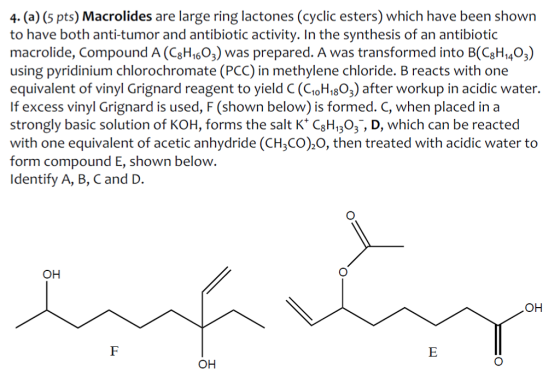 4. (a) (5 pts) Macrolides are large ring lactones (cyclic esters) which have been shown to have both anti-tumor and antibiotic activity. In the synthesis of an antibiotic macrolide, Compound A(C8H16O3) was prepared. A was transformed into 8 1403 using pyridinium chlorochromate (PCC) in methylene chloride. B reacts with one equivalent of vinyl Grignard reagent to yield C (C10H18 O3) after workup in acidic water. If excess vinyl Grignard is used, F (shown below) is formed. C, when placed in a strongly basic solution of KOH, forms the salt K 8 113 3 D, which can be reacted with one equivalent of acetic anhydride (CH3CO) O, then treated with acidic water to form compound E, shown below Identify A, B, C and D. OH OH OH