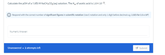 Calculate the pOH of a 7.0E0 M NACH3CO2 (aq) solution. The Ke of acetic acid is 1.8x10-5. 0 Respond with the correct number o
