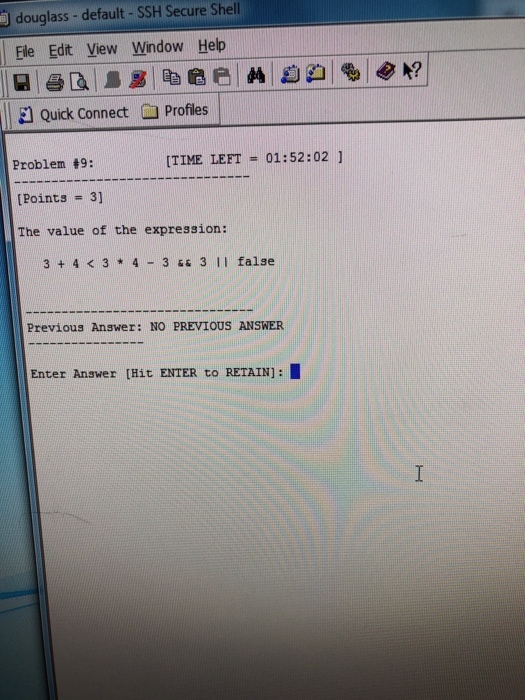 douglass -default - SSH Secure Shell Ele Edit View Window Help Quick Connect i Profiles Problem #9: [Points # 3] The value of the expression: [TIME LEFT = 01:52:02 ] 3 + 4 K 3 4 3 s 3 II false Previous Answer: NO PREVIOUS ANSWER Enter Answer [Hit ENTER to RETAIN]:I