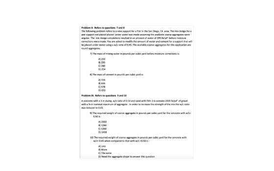 Problem Il: Refers to questions 7 and 8 The following problem refers to a new support for a Pier in the San Diego, CA area. The mix design for a pier support not placed placed under water was made assuming the available coarse aggregates were angular. The mix design calculations resulted in an amount of water of 295 lb/yds before moisture corrections were made. You are asked to modify the amount of water and cement for a support that wil be placed under water using a wfc ratio of 0.45. The available coarse aggregates for this application are round aggregates. 7) The mass of mixing water in pounds per cubic yard before moisture corrections is: A) 250 B) 295 C) 260 D) 254 8) The mass of cement in pounds per cubic yard is: A) 556 B) 656 C) 578 미 650 Problem Il: Refers to questions 9 and 10 A concrete with a 3-in slump, w/c ratio of 0.50 and sand with FM-2.6 contains 2000 Ib/yd of gravel with a ¼-in nominal maximum of aggregate. In order to increase the strength of the mix the w/c ratio was reduced to 0.45, 9) The required weight of coarse aggregate in pounds per cubic yard for the concrete with w/c- 0.50 is A) 2000 B) 1280 C) 1260 DI 1408 10] The required weight of coarse agpregate in pounds per cubic yard for the concrete with w/c= 0.45 when compared to that with w/c =0.50 is A) Less B) More C) The same D] Need the aggregate shape to answer this question