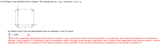 In the figure, four particles form a square. The charges are 91-94-Q and 92-93-q 4 (a) What is Q/q if the net electrostatic force on particles 1 and 4 is zero? 오 2.828 What is the magnitude and direction of the force on particle 1 due to particle 4? If the net force on particle 1 is to be zero, what must be the direction of the force on particle 1 due to particle 2? If particles 1 and 4 are positive, what is the sign of the charge on particles 2 and 3? What is the magnitude of the force on particle 1 due to particle 2? What is the x component of the force on particle 1 due to particle 4? Did you then balance the x components of the forces on particle 1?
