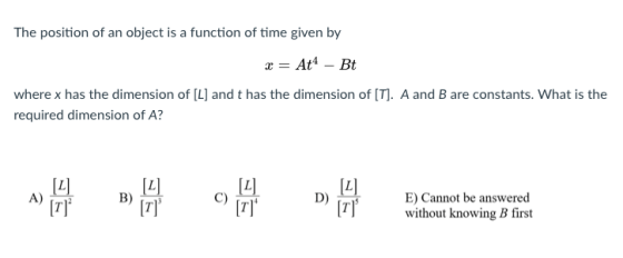 The position of an object is a function of time given by At4Bt where x has the dimension of [L] and t has the dimension of [T]. A and B are constants. What is the required dimension of A? ????:a E) Cannot be answered without knowing B first A) B) C)