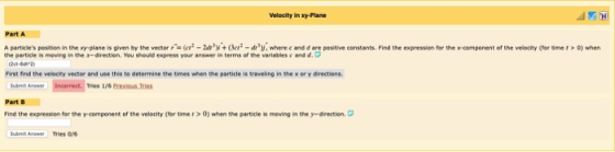 Velocity in xy-Plane Part A particles position in the xy- plane is given by the vector (er-2d+(e-d where c and d are positive constants. Find the expression for the x component of the velocity (for met 0) when the pertide is roving the r-direction. You should express your answer in terms of the variables c endd. First find the velocity vector and use this to determine the times when the particle is traveling in the x or y directions. Tries 1/6 Previous Tries Part B Find the expression for the y-component of the velocity(for time>0) when the particle is moving in the y-direction.C Submi Anawer Tries y