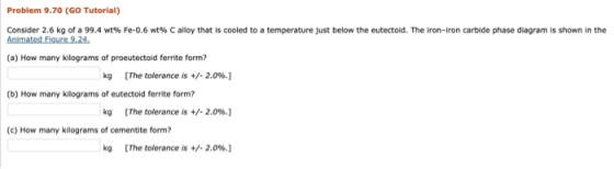 Problem 9.70 (GO Tutorial) Consider 2.6 kg of a 99.4 wt% Fe-0.6 wt% C alloy that is cooled to a temperature just below the eu