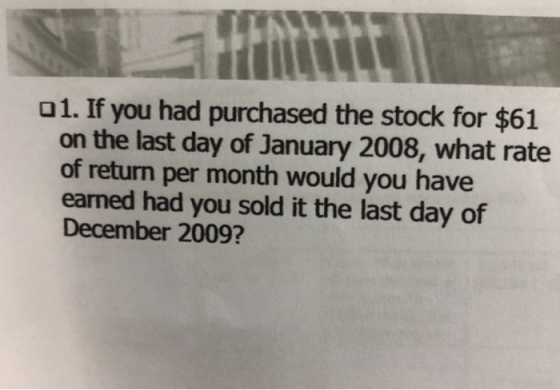 o1. If you had purchased the stock for $61 on the last day of January 2008, what rate of return per month would you have earned had you sold it the last day of December 2009?