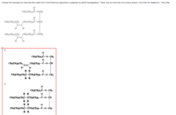 Choose the drawings of a trans fat that might form if the following triglyсeride is subjected to partial hydrogenation. There