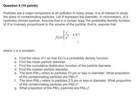 Question 4 (14 points) Particles are a major component of air pollution in many areas. It is of interest to study the sizes of contaminating particles. Let X represent the diameter, in micrometers, of a randomly chosen particle. Assume that in a certain area, the probability density function of X is inversely proportional to the volume of the particle; that is, assume that r 21 where c is a constant. a. Find the value of c so that f(x) is a probability density function b. Find the mean particle diameter. c. Find the cumulative distribution function of the particle diameter. d. Find the median particle diameter. e. The term PM10 refers to particles 10 um or less in diameter. What proportion of the contaminating particles are PM10? The term PM2.5 refers to particles 2.5 μm or less in diameter. What proportion of the contaminating particles are PM2.5? f. g. What proportion of the PM1o particles are PM2.5?